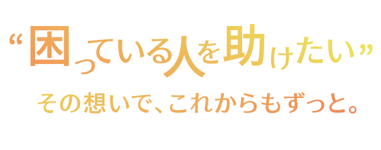 “困っている人を助けたい”　その想いで、これからもずっと。